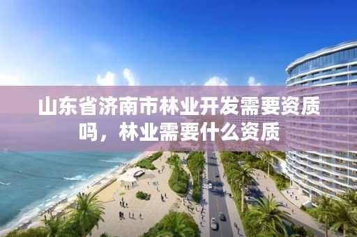 山东省济南市林业开发需要资质吗，林业需要什么资质