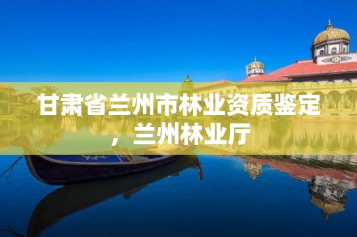 甘肃省兰州市林业资质鉴定，兰州林业厅