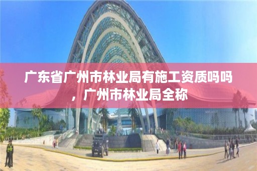 广东省广州市林业局有施工资质吗吗，广州市林业局全称