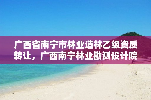 广西省南宁市林业造林乙级资质转让,广西南宁林业勘测设计院有限公司