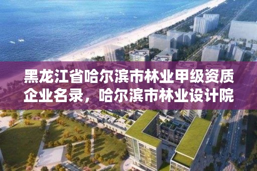 黑龙江省哈尔滨市林业甲级资质企业名录，哈尔滨市林业设计院