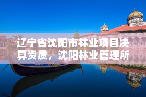 辽宁省沈阳市林业项目决算资质，沈阳林业管理所