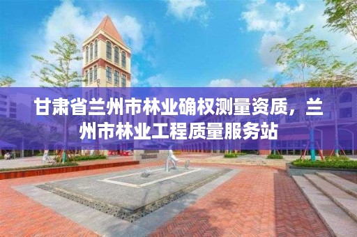 甘肃省兰州市林业确权测量资质,兰州市林业工程质量服务站
