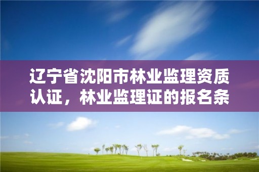 辽宁省沈阳市林业监理资质认证,林业监理证的报名条件