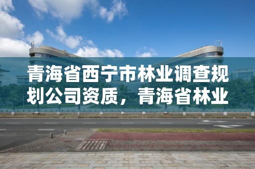 青海省西宁市林业调查规划公司资质,青海省林业调查规划院