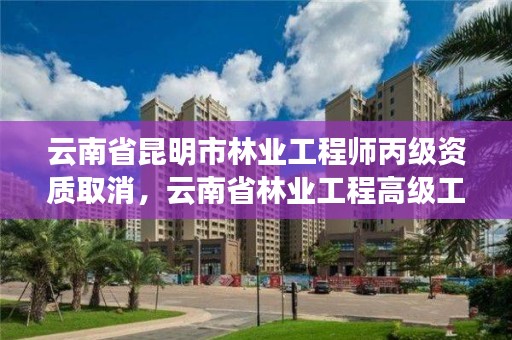 云南省昆明市林业工程师丙级资质取消，云南省林业工程高级工程师评审委员会