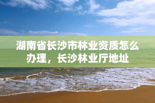湖南省长沙市林业资质怎么办理，长沙林业厅地址