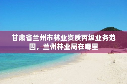 甘肃省兰州市林业资质丙级业务范围,兰州林业局在哪里