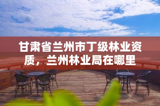 甘肃省兰州市丁级林业资质,兰州林业局在哪里