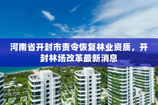 河南省开封市责令恢复林业资质，开封林场改革最新消息