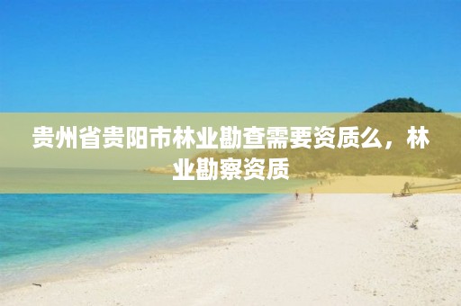 贵州省贵阳市林业勘查需要资质么，林业勘察资质