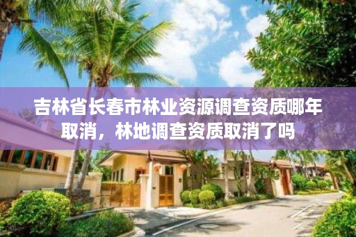 吉林省长春市林业资源调查资质哪年取消，林地调查资质取消了吗