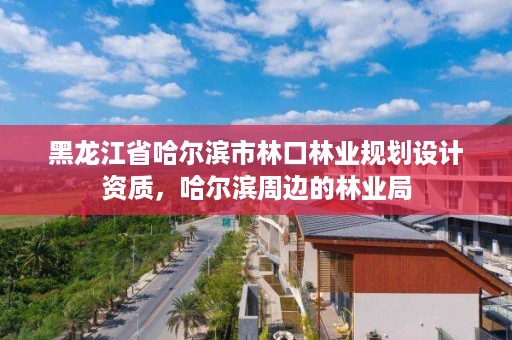黑龙江省哈尔滨市林口林业规划设计资质,哈尔滨周边的林业局