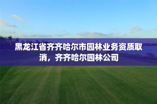 黑龙江省齐齐哈尔市园林业务资质取消，齐齐哈尔园林公司