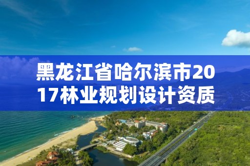黑龙江省哈尔滨市2017林业规划设计资质，黑龙江省林业设计研究院资质