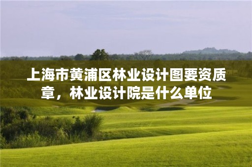 上海市黄浦区林业设计图要资质章，林业设计院是什么单位