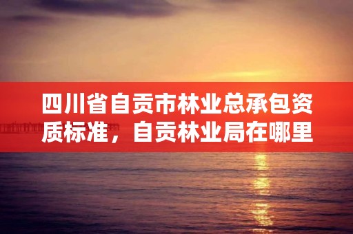 四川省自贡市林业总承包资质标准，自贡林业局在哪里