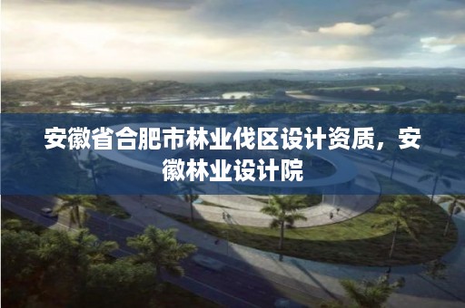 安徽省合肥市林业伐区设计资质，安徽林业设计院