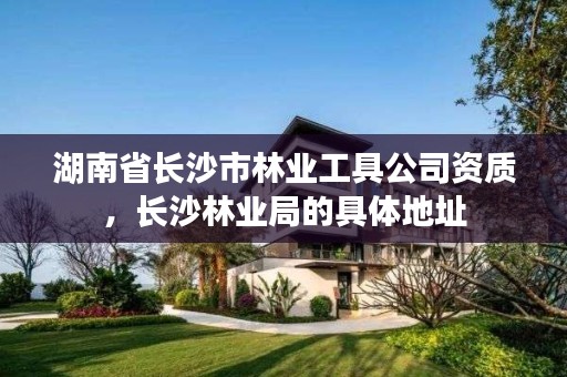 湖南省长沙市林业工具公司资质，长沙林业局的具体地址