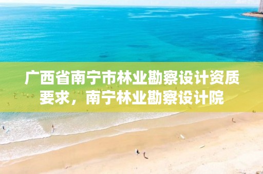 广西省南宁市林业勘察设计资质要求，南宁林业勘察设计院