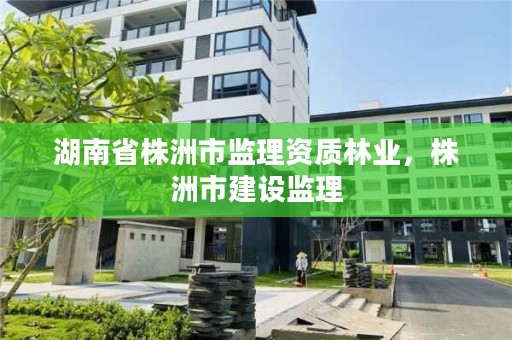 湖南省株洲市监理资质林业，株洲市建设监理