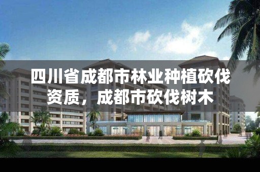 四川省成都市林业种植砍伐资质，成都市砍伐树木