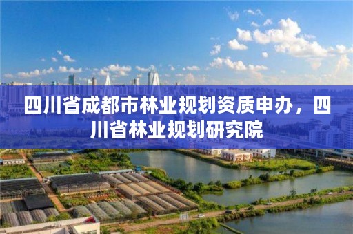 四川省成都市林业规划资质申办，四川省林业规划研究院