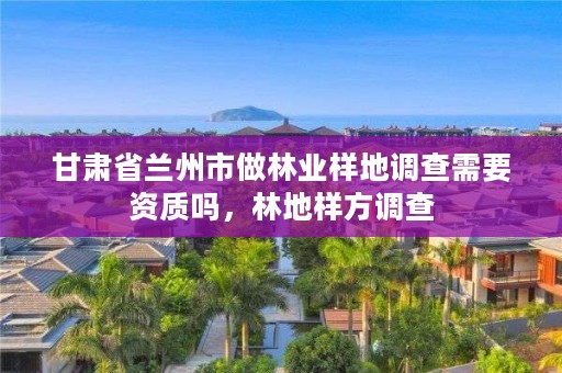 甘肃省兰州市做林业样地调查需要资质吗，林地样方调查