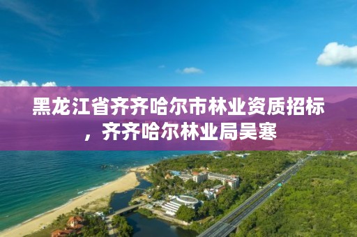 黑龙江省齐齐哈尔市林业资质招标,齐齐哈尔林业局吴寒