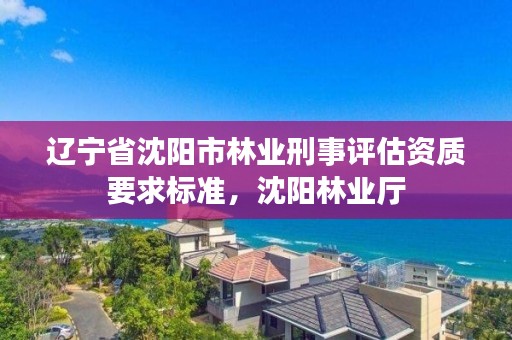 辽宁省沈阳市林业刑事评估资质要求标准，沈阳林业厅