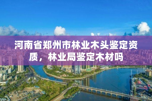 河南省郑州市林业木头鉴定资质，林业局鉴定木材吗