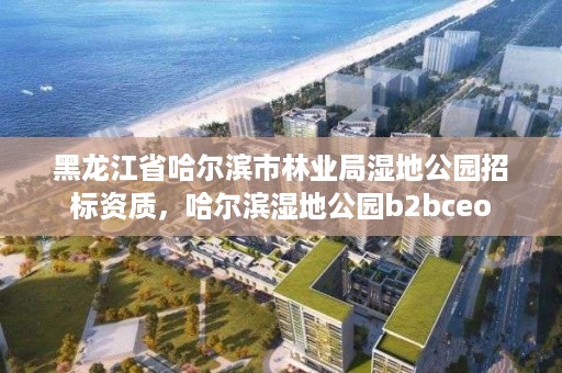 黑龙江省哈尔滨市林业局湿地公园招标资质,哈尔滨湿地公园b2bceo