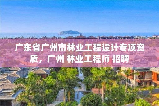 广东省广州市林业工程设计专项资质，广州 林业工程师 招聘