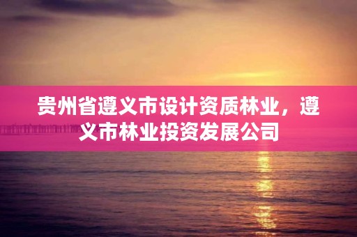 贵州省遵义市设计资质林业，遵义市林业投资发展公司