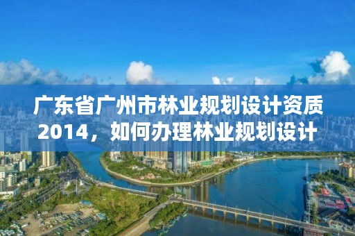 广东省广州市林业规划设计资质2014，如何办理林业规划设计资质