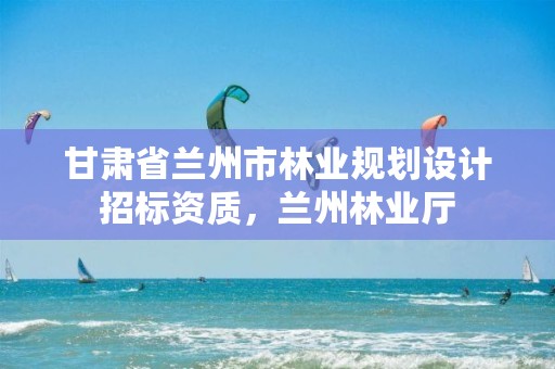 甘肃省兰州市林业规划设计招标资质，兰州林业厅