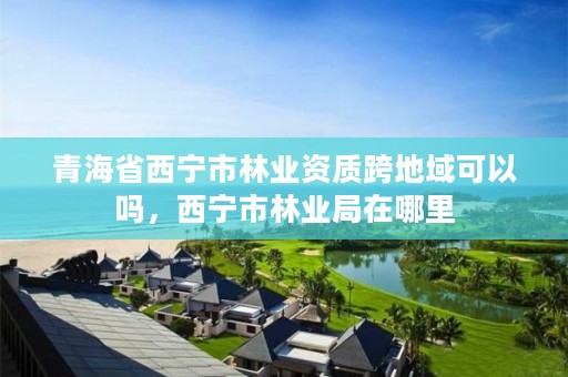 青海省西宁市林业资质跨地域可以吗，西宁市林业局在哪里