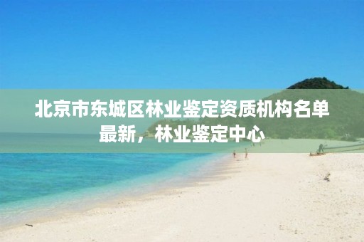 北京市东城区林业鉴定资质机构名单最新，林业鉴定中心