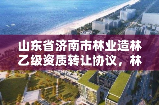 山东省济南市林业造林乙级资质转让协议，林业资质要求