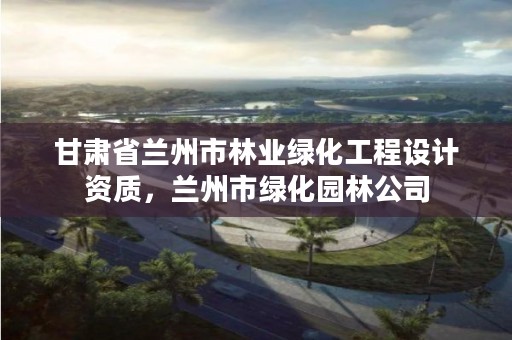 甘肃省兰州市林业绿化工程设计资质，兰州市绿化园林公司