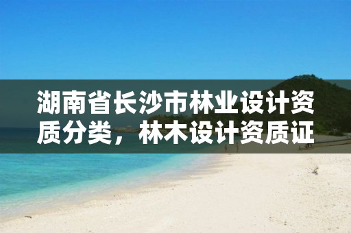湖南省长沙市林业设计资质分类，林木设计资质证
