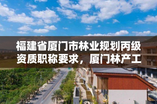 福建省厦门市林业规划丙级资质职称要求,厦门林产工业规划设计院