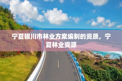 宁夏银川市林业方案编制的资质,宁夏林业资源