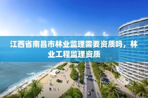江西省南昌市林业监理需要资质吗，林业工程监理资质