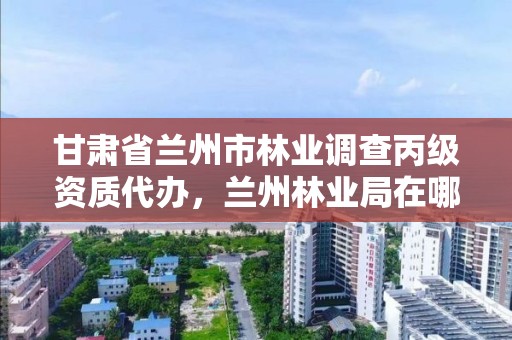 甘肃省兰州市林业调查丙级资质代办，兰州林业局在哪里