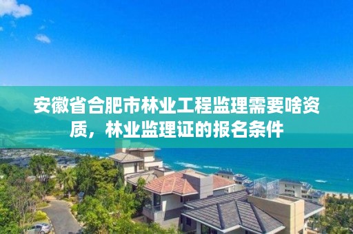 安徽省合肥市林业工程监理需要啥资质，林业监理证的报名条件