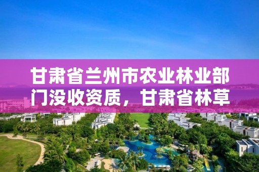 甘肃省兰州市农业林业部门没收资质，甘肃省林草局电话
