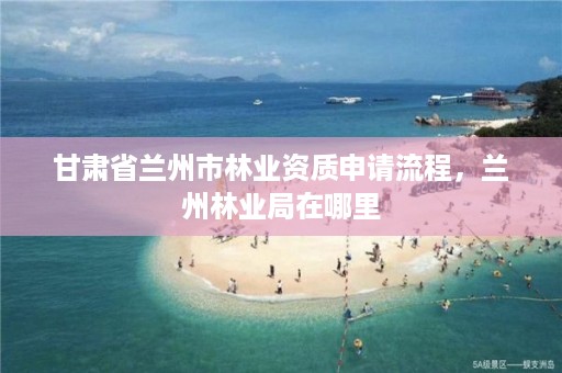 甘肃省兰州市林业资质申请流程，兰州林业局在哪里