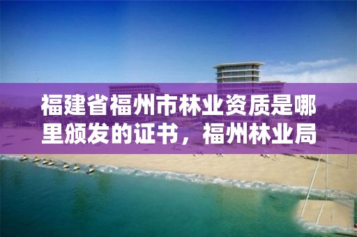 福建省福州市林业资质是哪里颁发的证书,福州林业局在哪里
