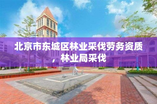 北京市东城区林业采伐劳务资质，林业局采伐
